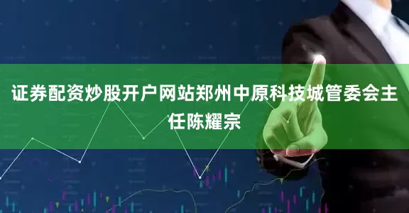证券配资炒股开户网站郑州中原科技城管委会主任陈耀宗