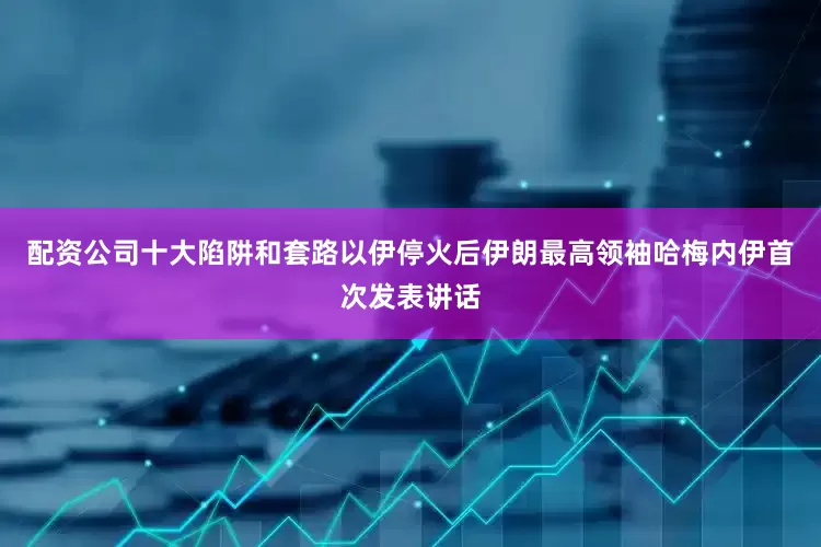 配资公司十大陷阱和套路以伊停火后伊朗最高领袖哈梅内伊首次发表讲话