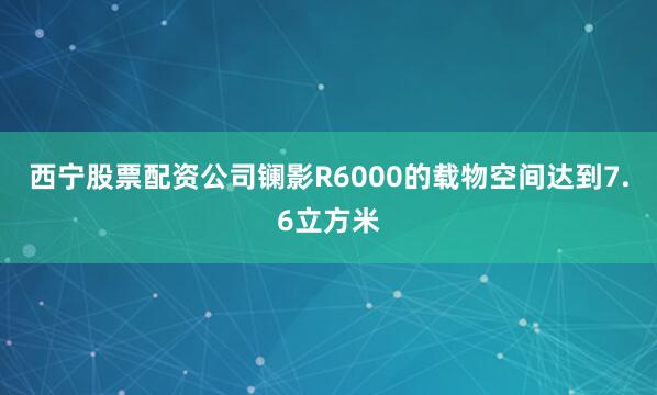 西宁股票配资公司镧影R6000的载物空间达到7.6立方米