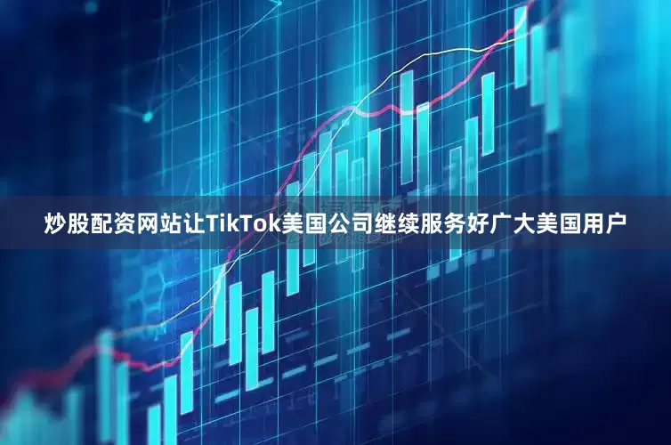 炒股配资网站让TikTok美国公司继续服务好广大美国用户